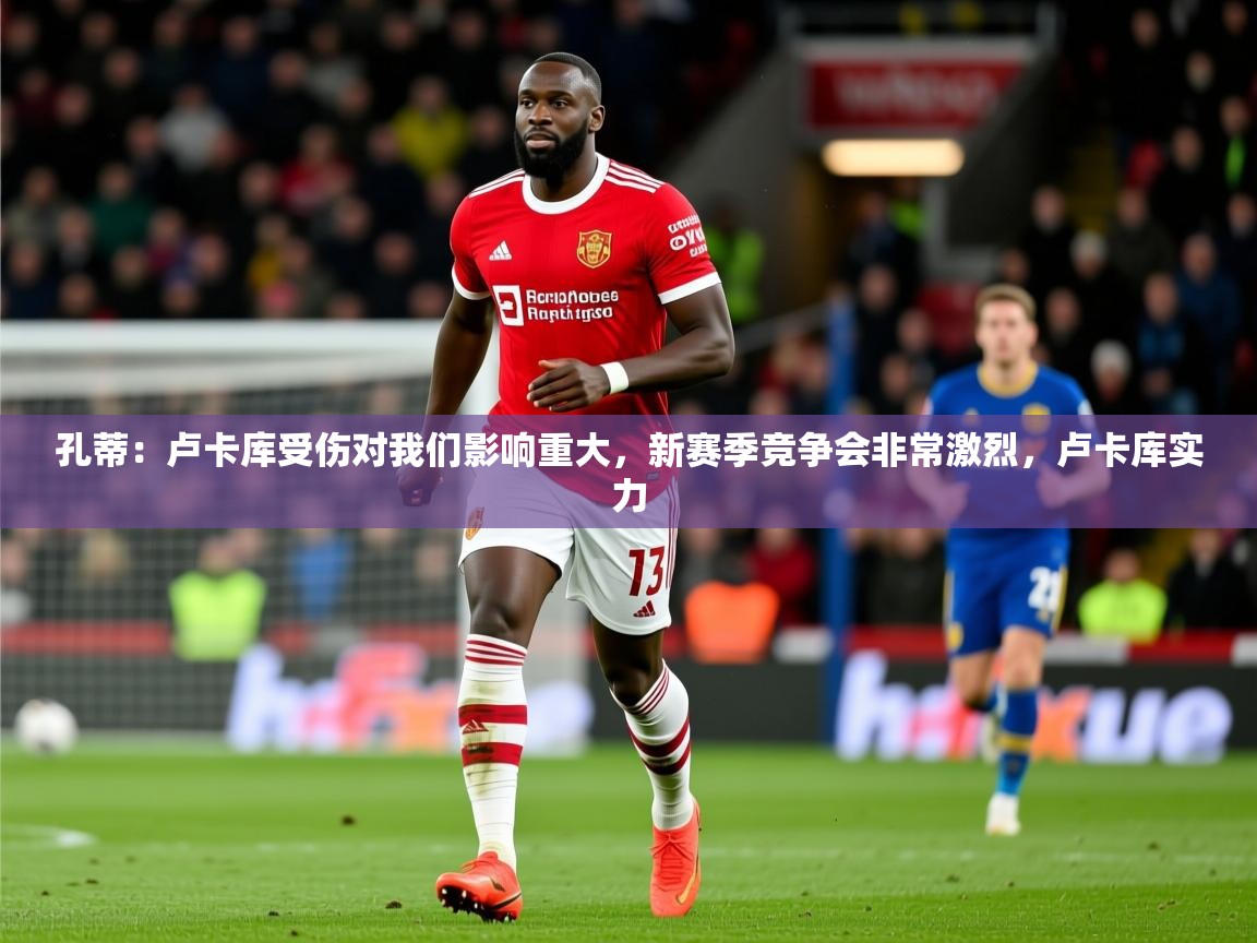 2025开云体育入口孔蒂:卢卡库受伤对我们影响重大,新赛季竞争会非常激烈,卢卡库实力 第1张