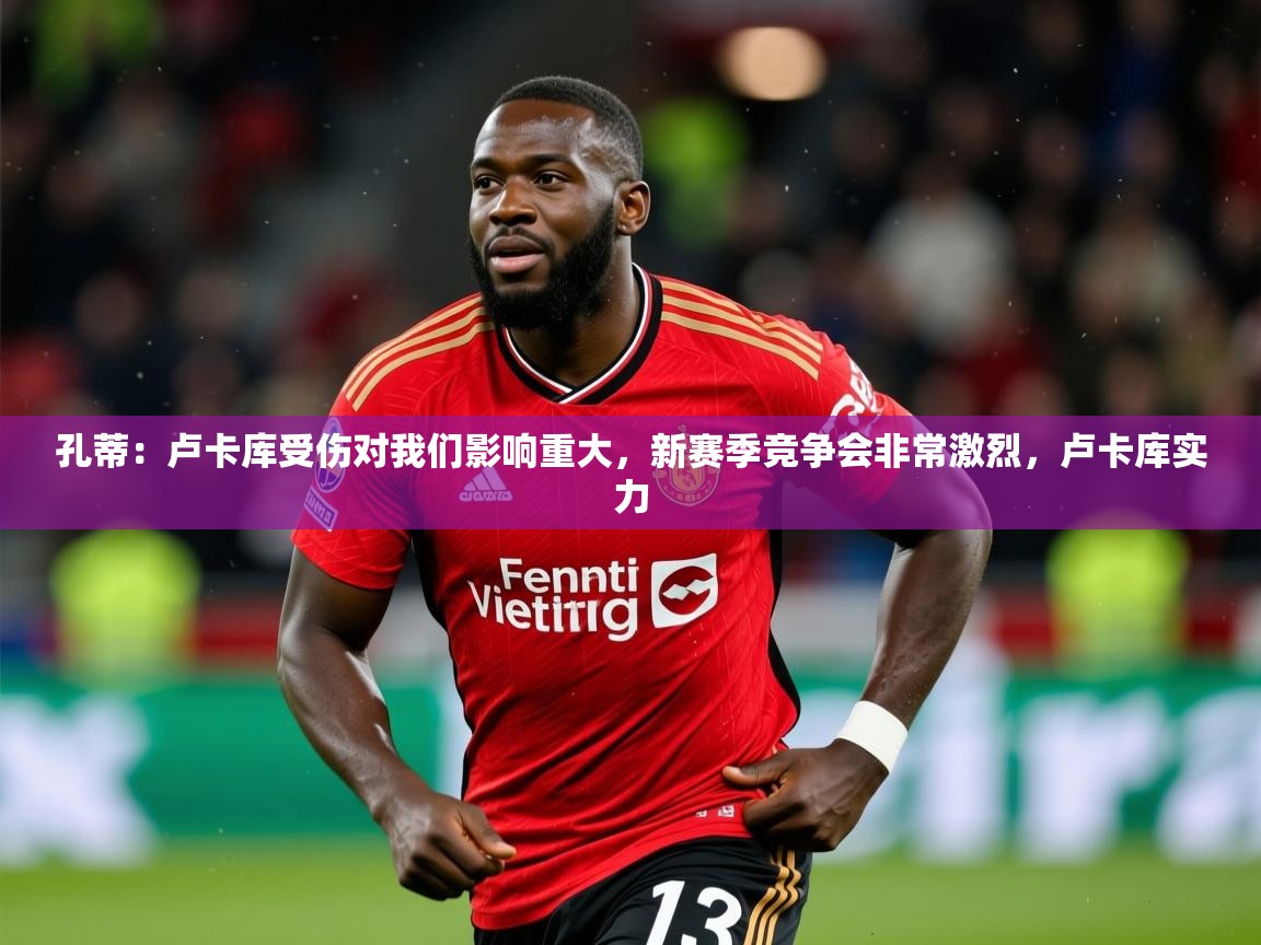 2025开云体育入口孔蒂:卢卡库受伤对我们影响重大,新赛季竞争会非常激烈,卢卡库实力 第2张