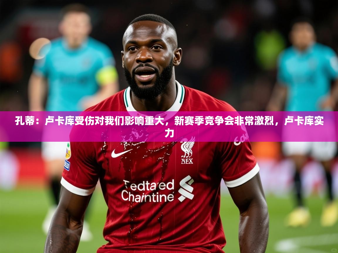2025开云体育入口孔蒂:卢卡库受伤对我们影响重大,新赛季竞争会非常激烈,卢卡库实力 第3张