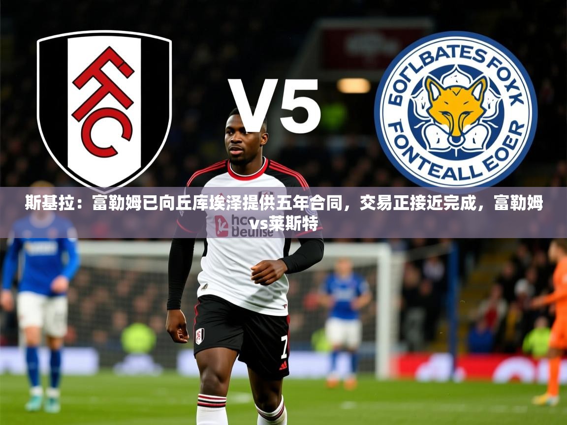 2025kaiyun体育入口斯基拉:富勒姆已向丘库埃泽提供五年合同,交易正接近完成,富勒姆vs莱斯特 第1张