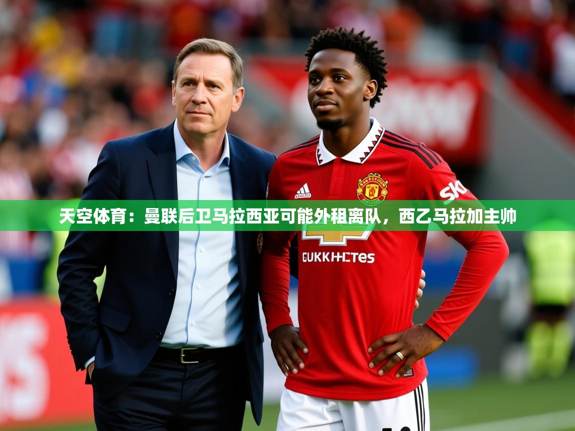 2025开云体育app安装天空体育：曼联后卫马拉西亚可能外租离队，西乙马拉加主帅  第1张